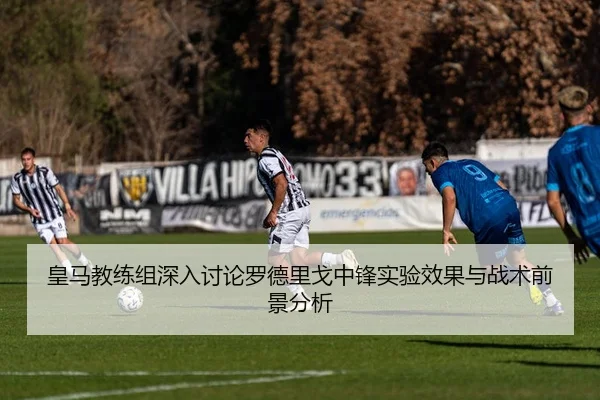 皇马教练组深入讨论罗德里戈中锋实验效果与战术前景分析
