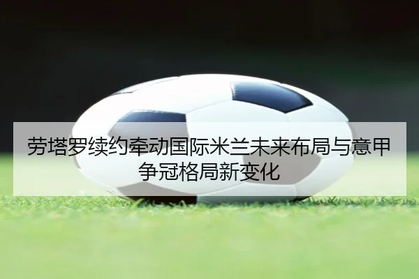 劳塔罗续约牵动国际米兰未来布局与意甲争冠格局新变化